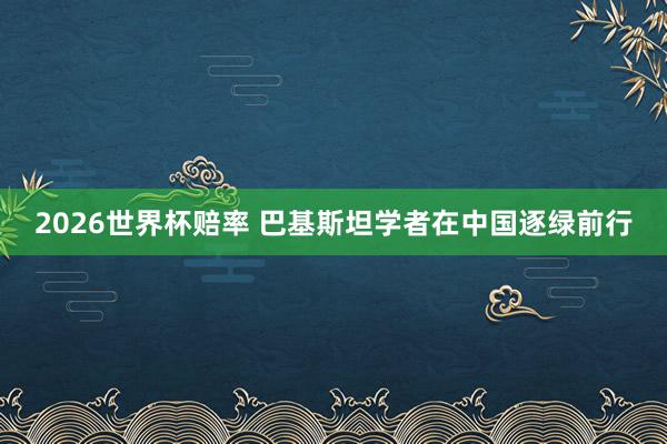 2026世界杯赔率 巴基斯坦学者在中国逐绿前行