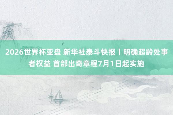 2026世界杯亚盘 新华社泰斗快报丨明确超龄处事者权益 首部出奇章程7月1日起实施