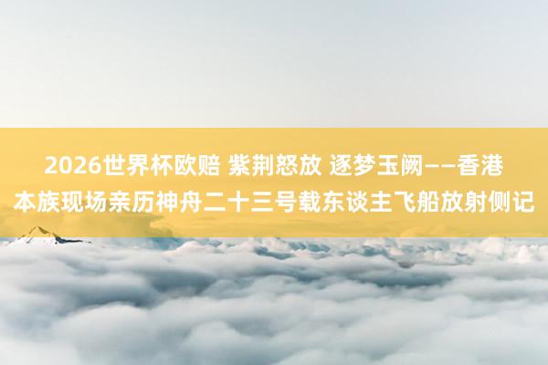 2026世界杯欧赔 紫荆怒放 逐梦玉阙——香港本族现场亲历神舟二十三号载东谈主飞船放射侧记