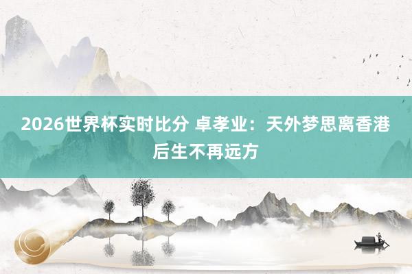 2026世界杯实时比分 卓孝业:天外梦思离香港后生不再远方