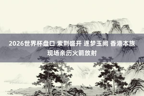 2026世界杯盘口 紫荆盛开 逐梦玉阙 香港本族现场亲历火箭放射