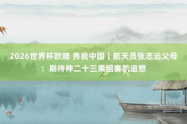 2026世界杯欧赔 秀我中国|航天员张志远父母:期待神二十三乘组奏凯追想