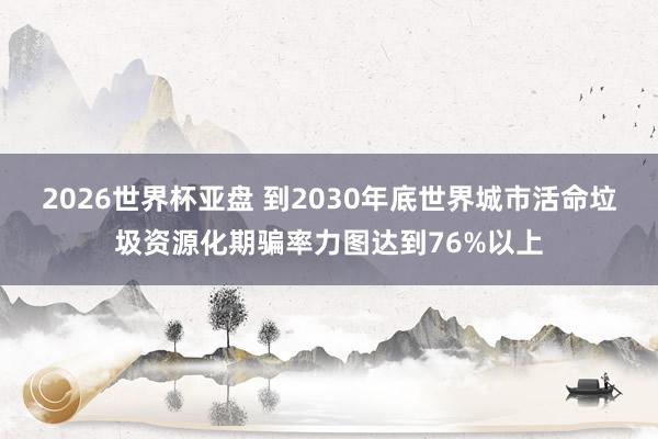 2026世界杯亚盘 到2030年底世界城市活命垃圾资源化期骗率力图达到76%以上
