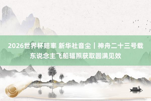2026世界杯赔率 新华社音尘|神舟二十三号载东说念主飞船辐照获取圆满见效