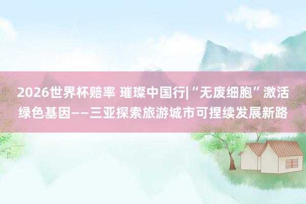 2026世界杯赔率 璀璨中国行|“无废细胞”激活绿色基因——三亚探索旅游城市可捏续发展新路
