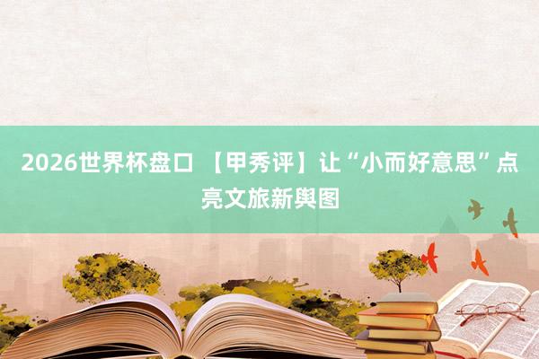 2026世界杯盘口 【甲秀评】让“小而好意思”点亮文旅新舆图