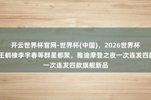 开云世界杯官网-世界杯(中国),2026世界杯文字直播 王鹤棣李宇春等群星都聚,雅迪摩登之夜一次连发四款旗舰新品