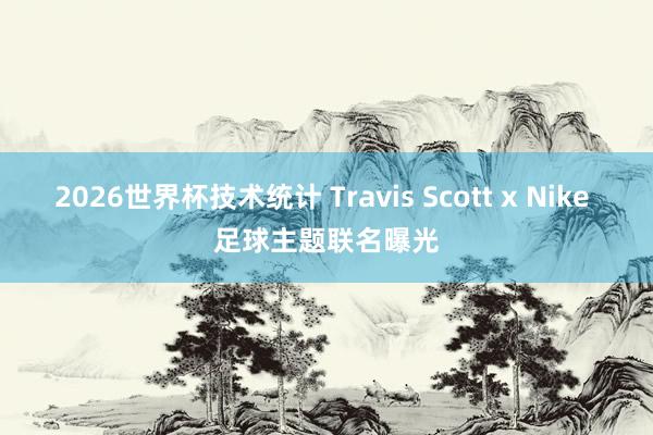 2026世界杯技术统计 Travis Scott x Nike 足球主题联名曝光