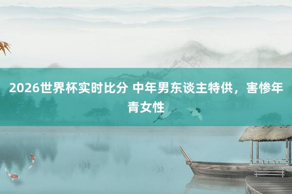 2026世界杯实时比分 中年男东谈主特供,害惨年青女性