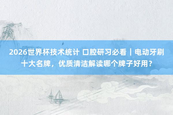 2026世界杯技术统计 口腔研习必看|电动牙刷十大名牌,优质清洁解读哪个牌子好用?
