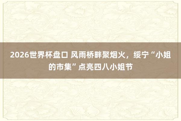 2026世界杯盘口 风雨桥畔聚烟火,绥宁“小姐的市集”点亮四八小姐节