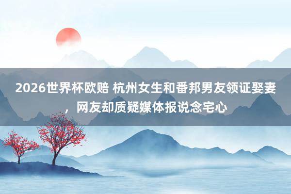 2026世界杯欧赔 杭州女生和番邦男友领证娶妻，网友却质疑媒体报说念宅心