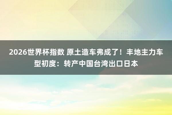 2026世界杯指数 原土造车弗成了!丰地主力车型初度:转产中国台湾出口日本