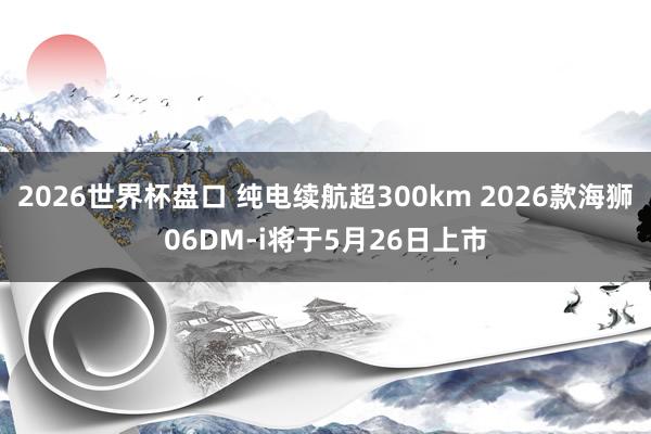 2026世界杯盘口 纯电续航超300km 2026款海狮06DM-i将于5月26日上市