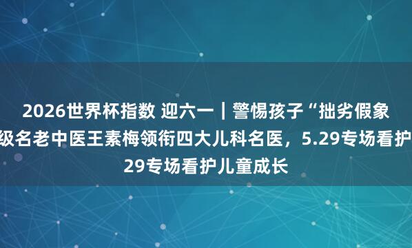 2026世界杯指数 迎六一|警惕孩子“拙劣假象”!国度级名老中医王素梅领衔四大儿科名医,5.29专场看护儿童成长