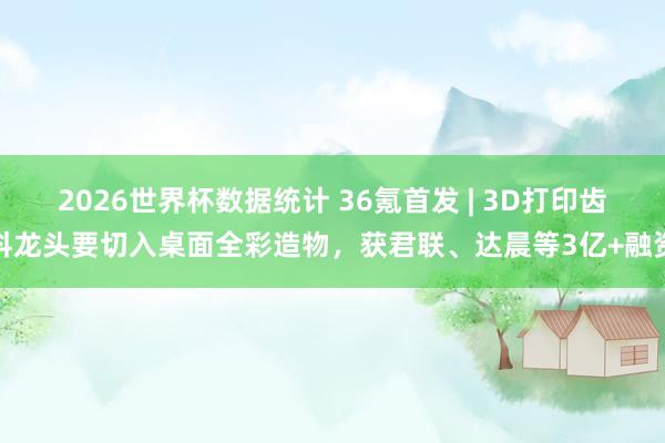 2026世界杯数据统计 36氪首发 | 3D打印齿科龙头要切入桌面全彩造物,获君联、达晨等3亿+融资