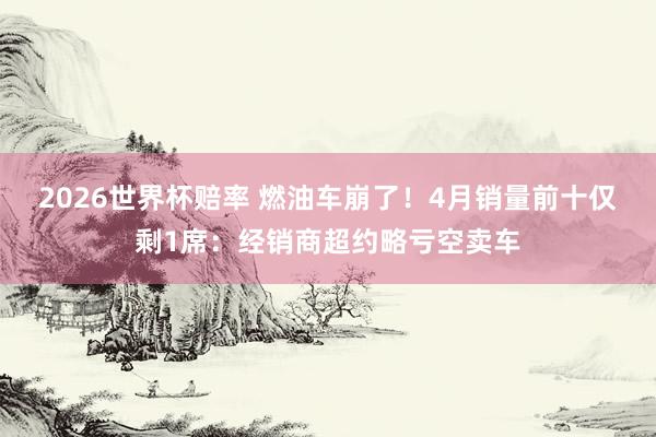 2026世界杯赔率 燃油车崩了!4月销量前十仅剩1席:经销商超约略亏空卖车
