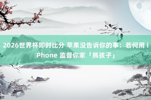 2026世界杯即时比分 苹果没告诉你的事:若何用 iPhone 监督你家「熊孩子」
