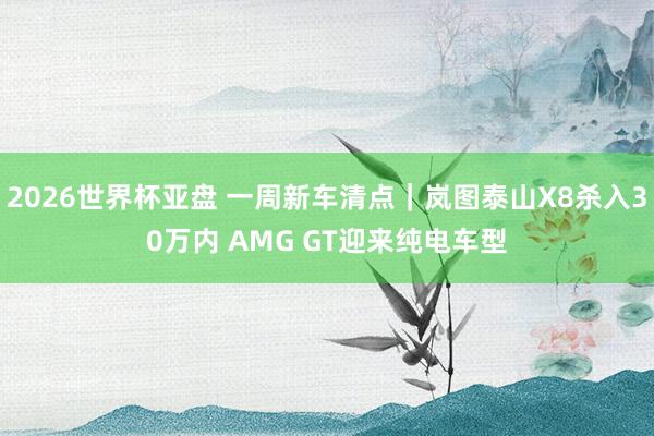 2026世界杯亚盘 一周新车清点|岚图泰山X8杀入30万内 AMG GT迎来纯电车型