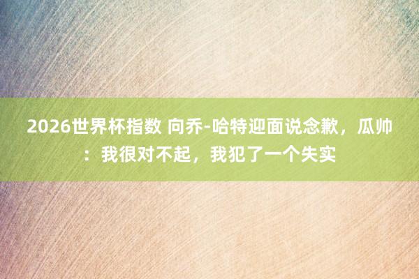 2026世界杯指数 向乔-哈特迎面说念歉,瓜帅:我很对不起,我犯了一个失实
