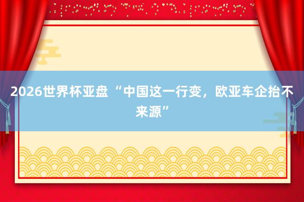 2026世界杯亚盘 “中国这一行变,欧亚车企抬不来源”