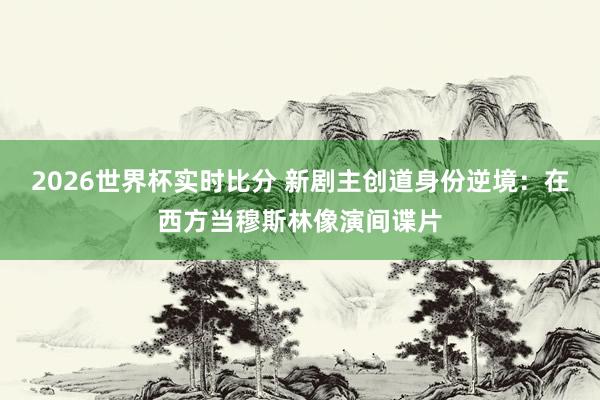 2026世界杯实时比分 新剧主创道身份逆境:在西方当穆斯林像演间谍片