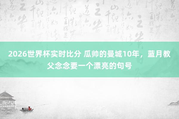 2026世界杯实时比分 瓜帅的曼城10年,蓝月教父念念要一个漂亮的句号