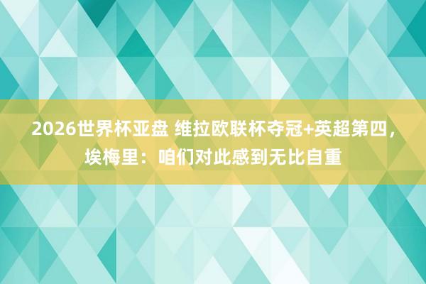 2026世界杯亚盘 维拉欧联杯夺冠+英超第四,埃梅里:咱们对此感到无比自重
