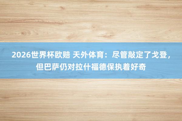 2026世界杯欧赔 天外体育:尽管敲定了戈登,但巴萨仍对拉什福德保执着好奇