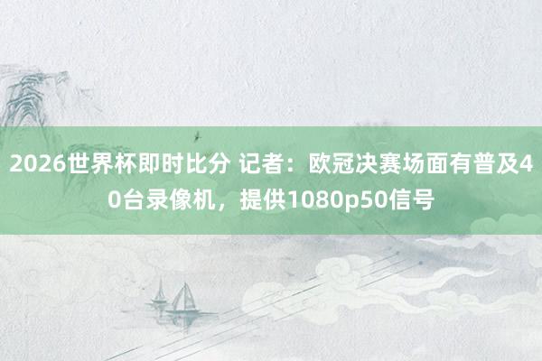 2026世界杯即时比分 记者：欧冠决赛场面有普及40台录像机，提供1080p50信号