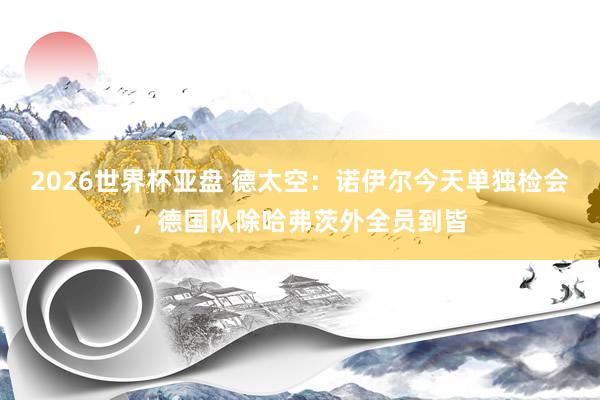 2026世界杯亚盘 德太空:诺伊尔今天单独检会,德国队除哈弗茨外全员到皆