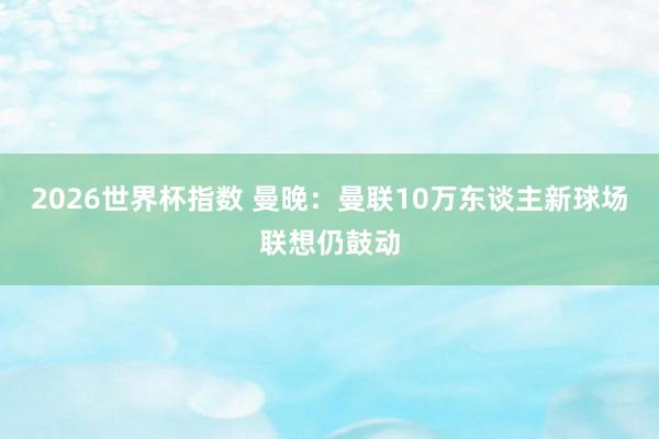 2026世界杯指数 曼晚:曼联10万东谈主新球场联想仍鼓动