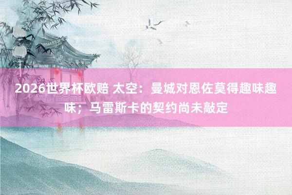 2026世界杯欧赔 太空:曼城对恩佐莫得趣味趣味;马雷斯卡的契约尚未敲定