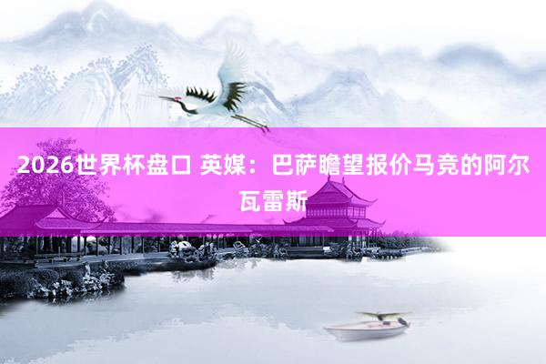 2026世界杯盘口 英媒:巴萨瞻望报价马竞的阿尔瓦雷斯