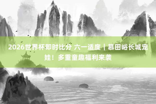 2026世界杯即时比分 六一适度|慕田峪长城宠娃!多重童趣福利来袭