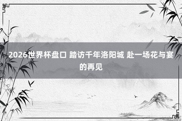 2026世界杯盘口 踏访千年洛阳城 赴一场花与宴的再见