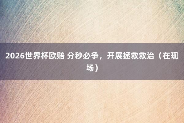 2026世界杯欧赔 分秒必争，开展拯救救治（在现场）