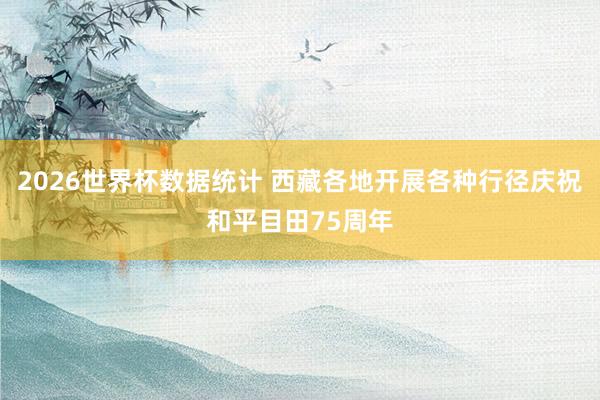 2026世界杯数据统计 西藏各地开展各种行径庆祝和平目田75周年