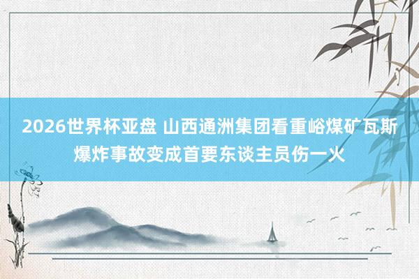 2026世界杯亚盘 山西通洲集团看重峪煤矿瓦斯爆炸事故变成首要东谈主员伤一火