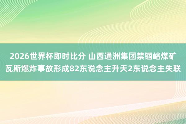 2026世界杯即时比分 山西通洲集团禁锢峪煤矿瓦斯爆炸事故形成82东说念主升天2东说念主失联
