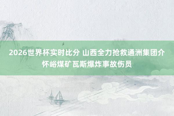 2026世界杯实时比分 山西全力抢救通洲集团介怀峪煤矿瓦斯爆炸事故伤员