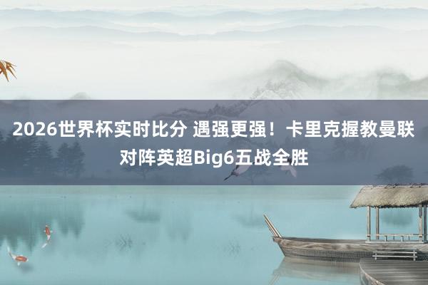 2026世界杯实时比分 遇强更强!卡里克握教曼联对阵英超Big6五战全胜