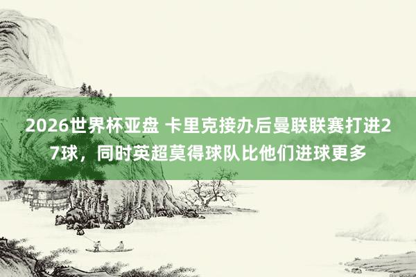 2026世界杯亚盘 卡里克接办后曼联联赛打进27球,同时英超莫得球队比他们进球更多