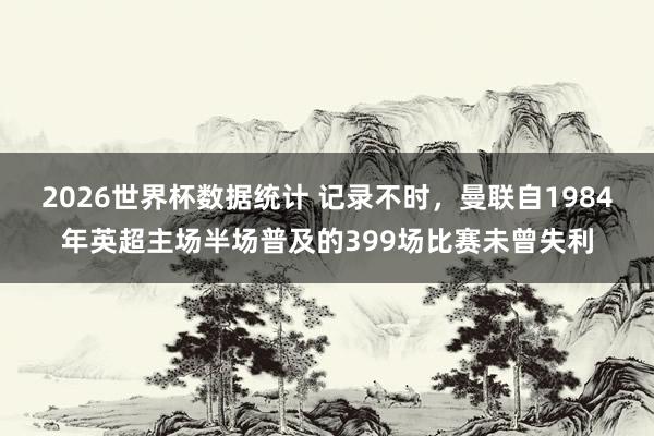2026世界杯数据统计 记录不时,曼联自1984年英超主场半场普及的399场比赛未曾失利