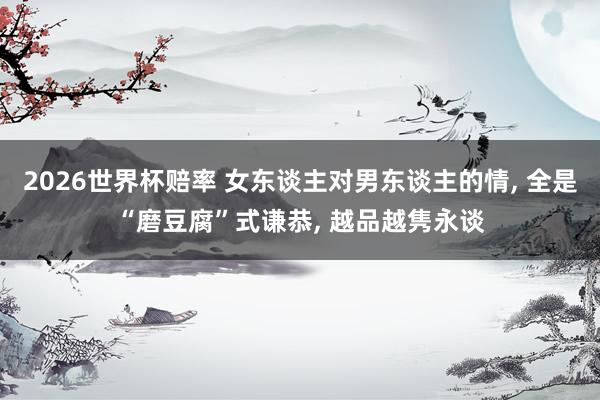 2026世界杯赔率 女东谈主对男东谈主的情, 全是“磨豆腐”式谦恭, 越品越隽永谈