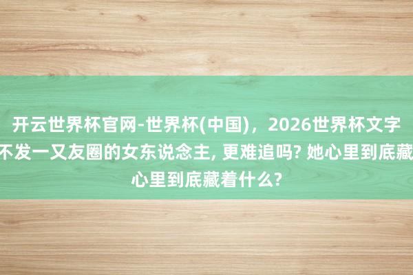 开云世界杯官网-世界杯(中国),2026世界杯文字直播 从不发一又友圈的女东说念主, 更难追吗? 她心里到底藏着什么?