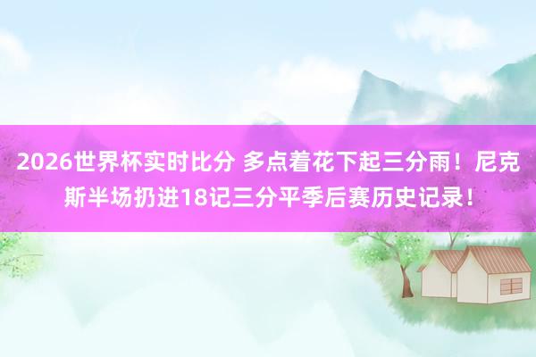 2026世界杯实时比分 多点着花下起三分雨！尼克斯半场扔进18记三分平季后赛历史记录！