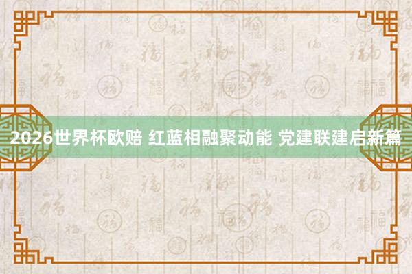 2026世界杯欧赔 红蓝相融聚动能 党建联建启新篇