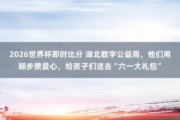 2026世界杯即时比分 湖北数字公益周，他们用脚步攒爱心，给孩子们送去“六一大礼包”
