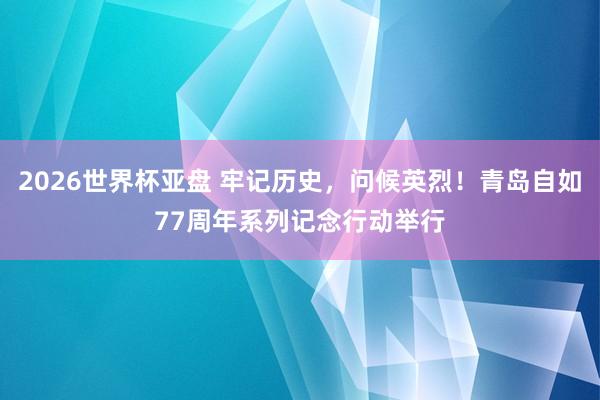 2026世界杯亚盘 牢记历史,问候英烈!青岛自如77周年系列记念行动举行